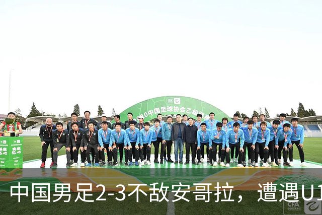 中国男足2-3不敌安哥拉，遭遇U15世界杯首败