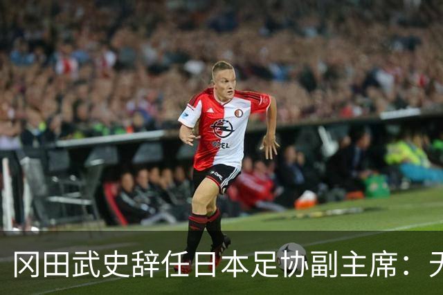 冈田武史辞任日本足协副主席：无法接受世界杯相关决定
