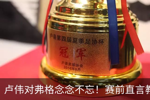 卢伟对弗格念念不忘！赛前直言教练组很不舍，但今晚必须限制他