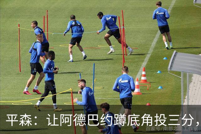 平森：让阿德巴约蹲底角投三分，这根本不是他的风格