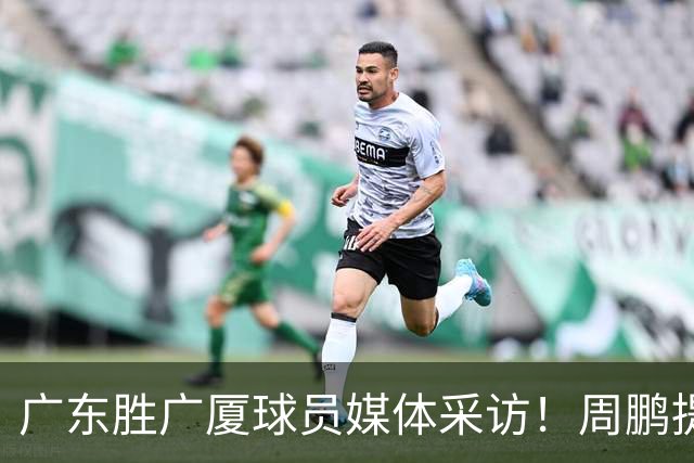 广东胜广厦球员媒体采访！周鹏提攻守提升，胡明轩自曝膝盖伤情！