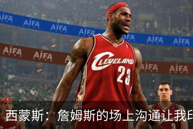 西蒙斯：詹姆斯的场上沟通让我印象深刻 他数次判断都比对方快