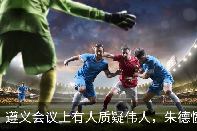 遵义会议上有人质疑伟人，朱德愤怒反驳，句句支持毛主席！